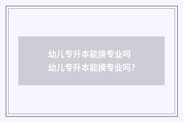 幼儿专升本能换专业吗 幼儿专升本能换专业吗?