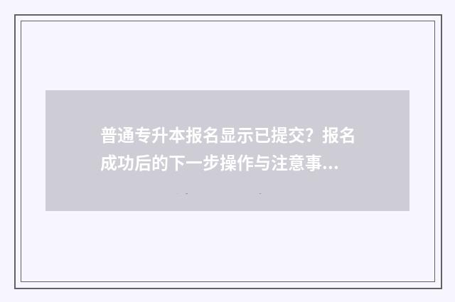 普通专升本报名显示已提交？报名成功后的下一步操作与注意事项 普通专升本报名系统广东