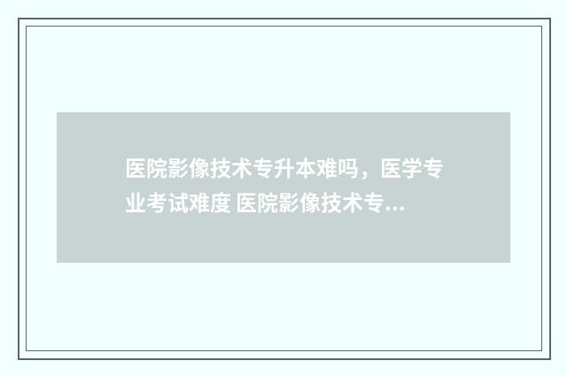 医院影像技术专升本难吗，医学专业考试难度 医院影像技术专业在医院有前途吗?