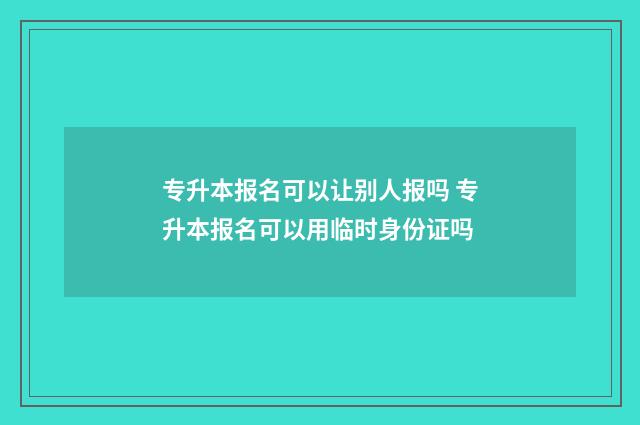 专升本报名可以让别人报吗 专升本报名可以用临时身份证吗