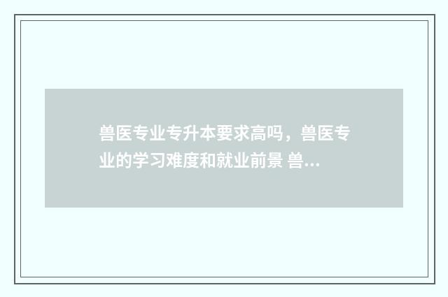 兽医专业专升本要求高吗，兽医专业的学习难度和就业前景 兽医专业专升本可以考的大学