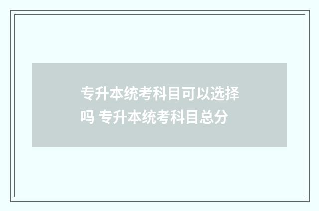 专升本统考科目可以选择吗 专升本统考科目总分