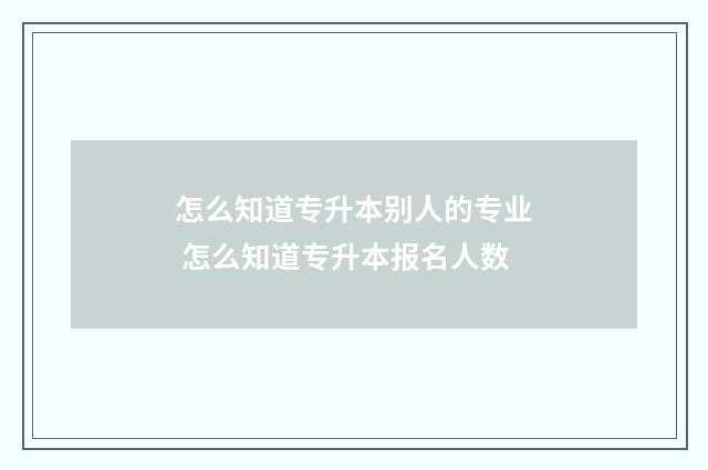 怎么知道专升本别人的专业 怎么知道专升本报名人数