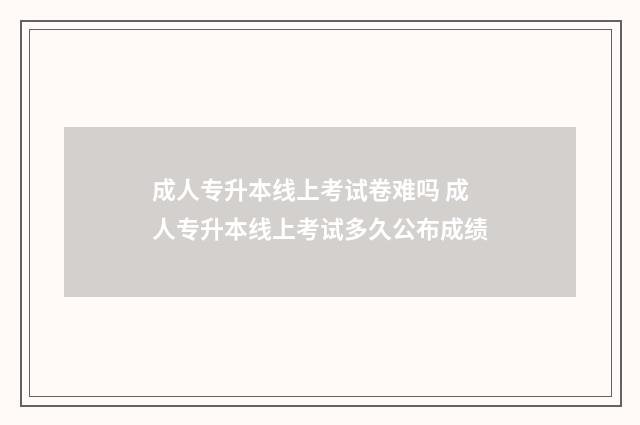 成人专升本线上考试卷难吗 成人专升本线上考试多久公布成绩