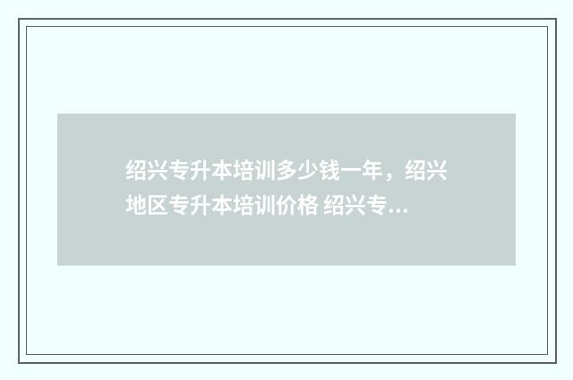 绍兴专升本培训多少钱一年，绍兴地区专升本培训价格 绍兴专升本培训机构哪里做的最好