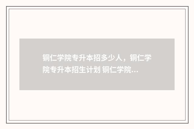 铜仁学院专升本招多少人，铜仁学院专升本招生计划 铜仁学院专升本专业