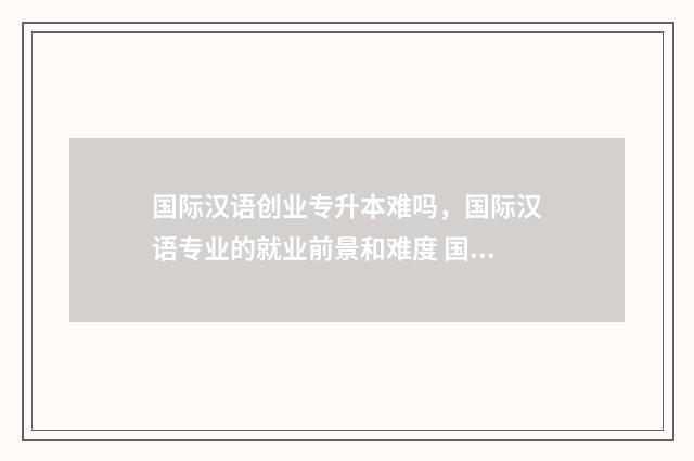 国际汉语创业专升本难吗，国际汉语专业的就业前景和难度 国际汉语专业就业前景