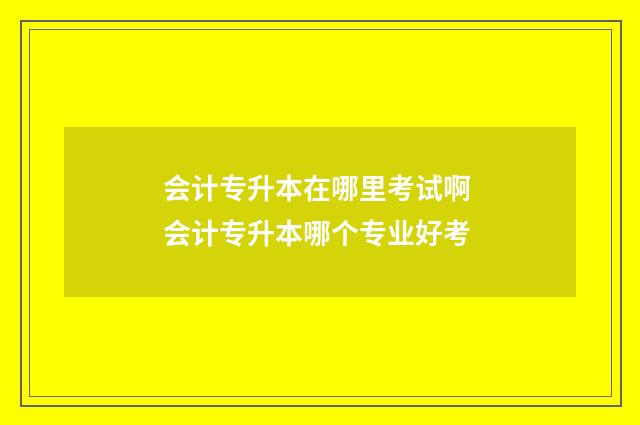 会计专升本在哪里考试啊 会计专升本哪个专业好考