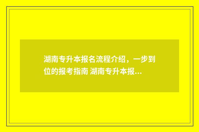 湖南专升本报名流程介绍，一步到位的报考指南 湖南专升本报名时间2024