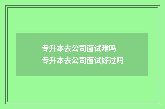 专升本去公司面试难吗 专升本去公司面试好过吗