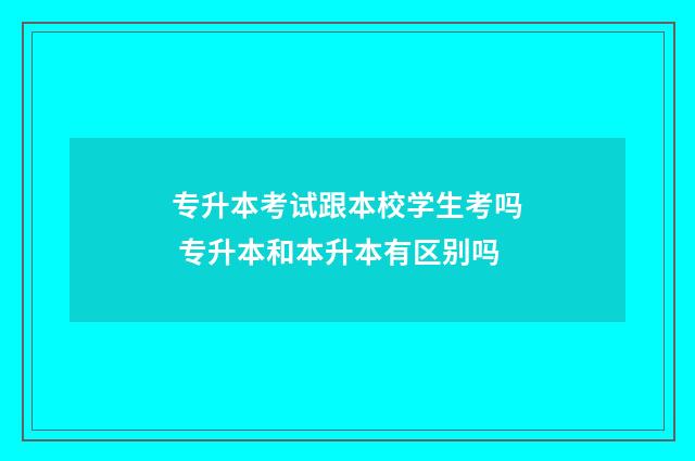专升本考试跟本校学生考吗 专升本和本升本有区别吗