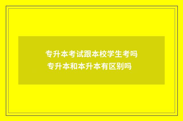 专升本考试跟本校学生考吗 专升本和本升本有区别吗