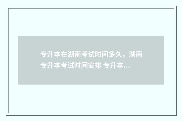 专升本在湖南考试时间多久，湖南专升本考试时间安排 专升本在湖南考什么
