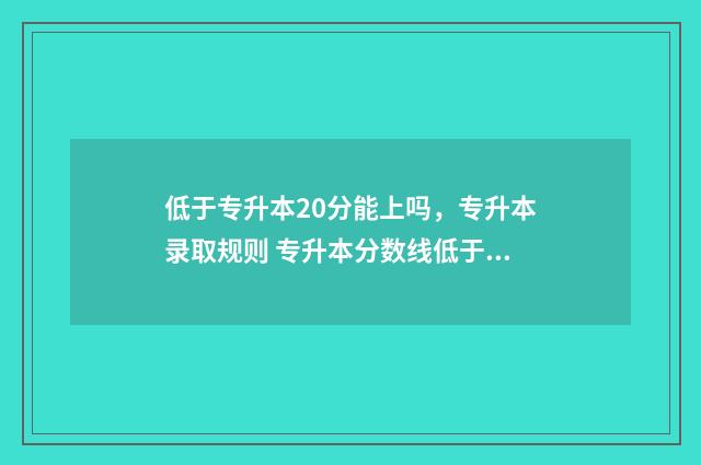 低于专升本20分能上吗，专升本录取规则 专升本分数线低于录取分数线很多有希望补录吗