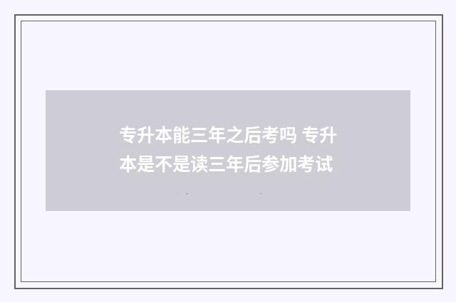 专升本能三年之后考吗 专升本是不是读三年后参加考试
