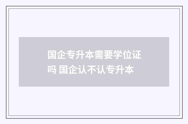 国企专升本需要学位证吗 国企认不认专升本