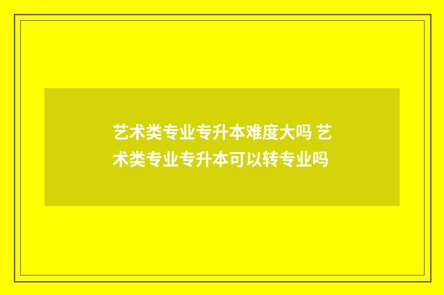 艺术类专业专升本难度大吗 艺术类专业专升本可以转专业吗
