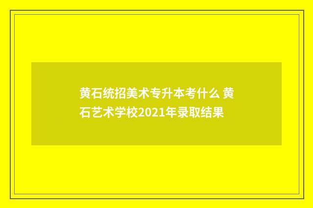 黄石统招美术专升本考什么 黄石艺术学校2021年录取结果