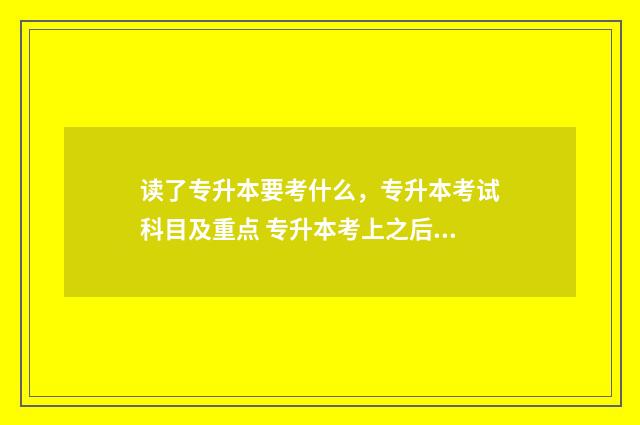 读了专升本要考什么，专升本考试科目及重点 专升本考上之后需要去学校读吗?