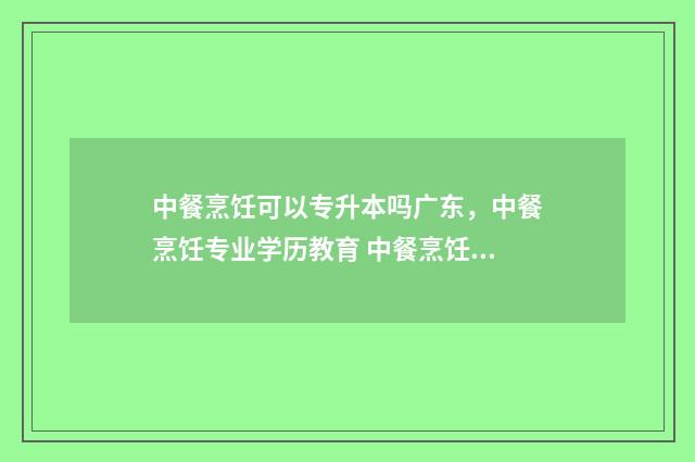 中餐烹饪可以专升本吗广东，中餐烹饪专业学历教育 中餐烹饪可以专升本吗