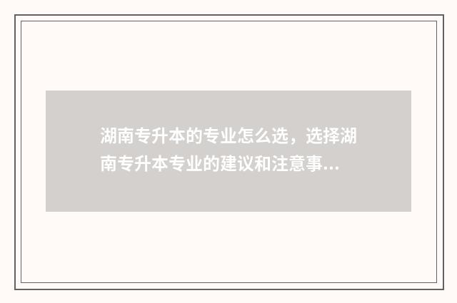 湖南专升本的专业怎么选，选择湖南专升本专业的建议和注意事项 湖南专升本的专科学校名单