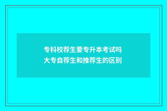 专科校荐生要专升本考试吗 大专自荐生和推荐生的区别