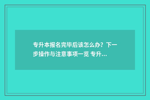 专升本报名完毕后该怎么办？下一步操作与注意事项一览 专升本考试结束后