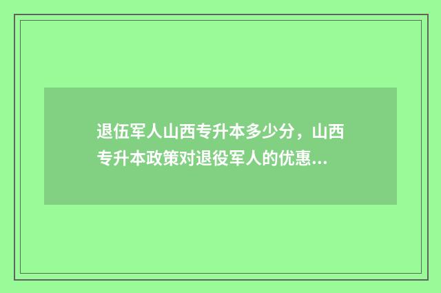 退伍军人山西专升本多少分，山西专升本政策对退役军人的优惠 山西省退伍军人读大专政策