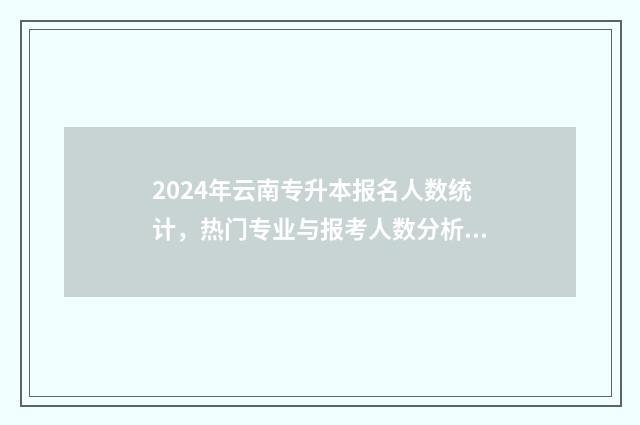 2024年云南专升本报名人数统计，热门专业与报考人数分析 2024年云南专升本各院校录取分数线