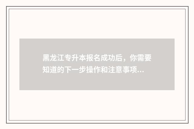 黑龙江专升本报名成功后，你需要知道的下一步操作和注意事项 黑龙江专升本报名入口官网
