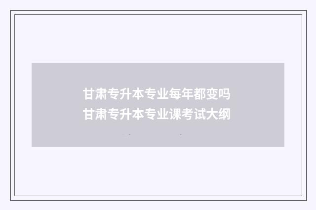 甘肃专升本专业每年都变吗 甘肃专升本专业课考试大纲