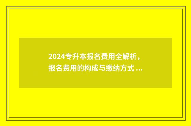 2024专升本报名费用全解析，报名费用的构成与缴纳方式 2024专升本报名时间河北