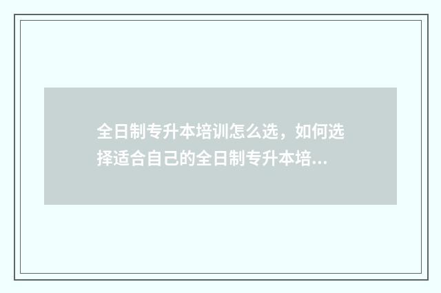 全日制专升本培训怎么选，如何选择适合自己的全日制专升本培训机构 全日制专升本培训机构收费标准