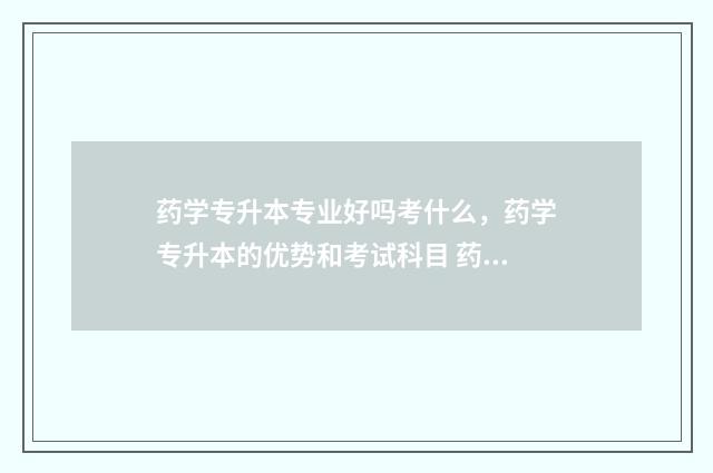 药学专升本专业好吗考什么，药学专升本的优势和考试科目 药学专升本专业考什么