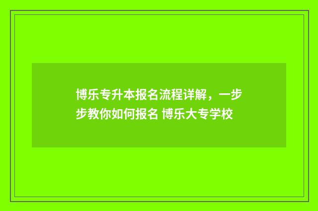 博乐专升本报名流程详解，一步步教你如何报名 博乐大专学校