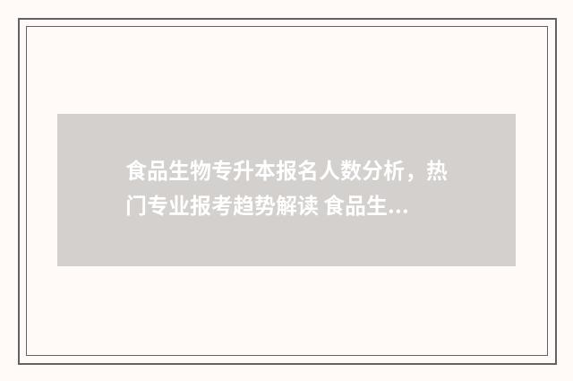 食品生物专升本报名人数分析，热门专业报考趋势解读 食品生物专升本湖北师范大学