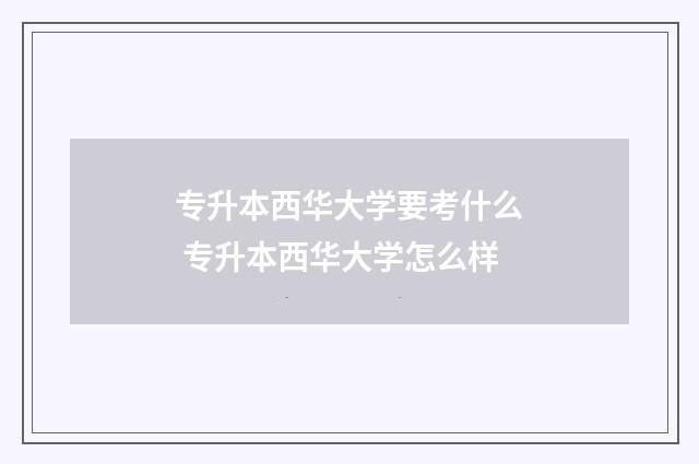 专升本西华大学要考什么 专升本西华大学怎么样