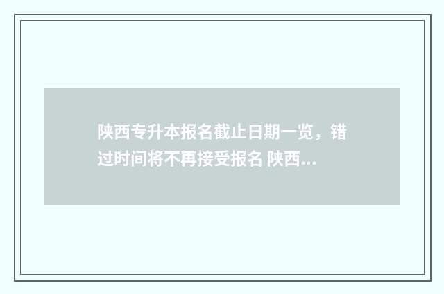 陕西专升本报名截止日期一览，错过时间将不再接受报名 陕西专升本报名时间2024