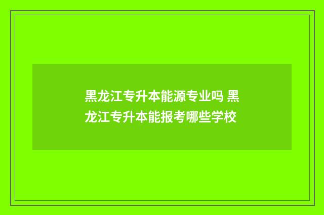 黑龙江专升本能源专业吗 黑龙江专升本能报考哪些学校