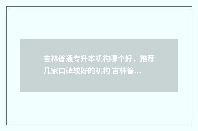 吉林普通专升本机构哪个好，推荐几家口碑较好的机构 吉林普通专升本通过率