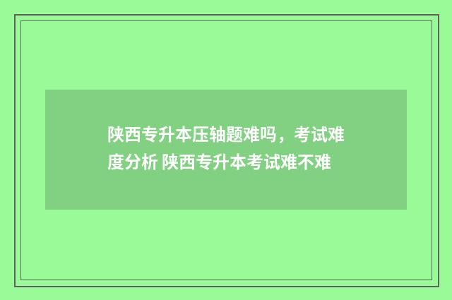 陕西专升本压轴题难吗，考试难度分析 陕西专升本考试难不难