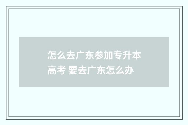 怎么去广东参加专升本高考 要去广东怎么办