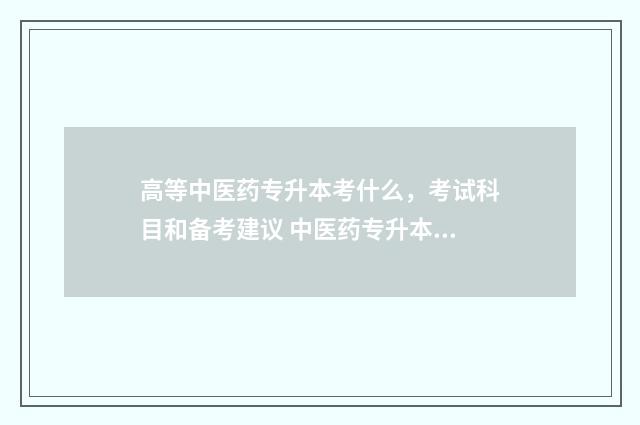 高等中医药专升本考什么，考试科目和备考建议 中医药专升本需要考些什么科目