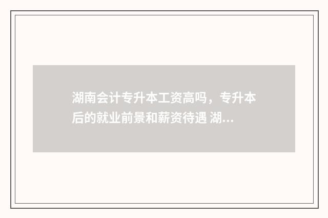 湖南会计专升本工资高吗，专升本后的就业前景和薪资待遇 湖南会计专升本考试科目