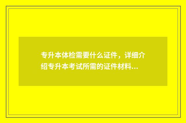 专升本体检需要什么证件，详细介绍专升本考试所需的证件材料 专升本体检需要身份证吗