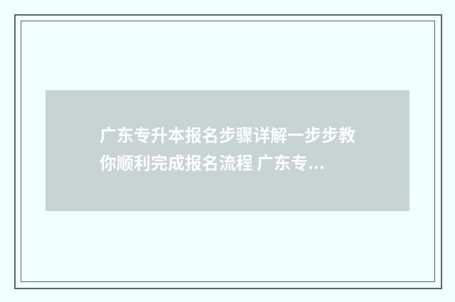 广东专升本报名步骤详解一步步教你顺利完成报名流程 广东专升本报名入口官网2024报名时间