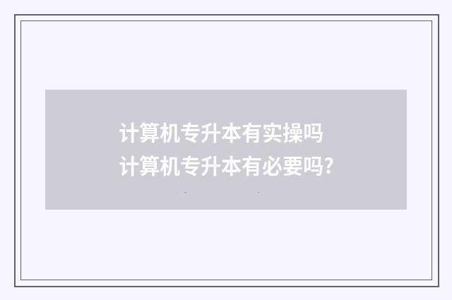 计算机专升本有实操吗 计算机专升本有必要吗?