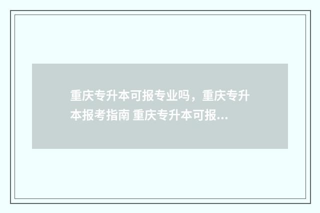 重庆专升本可报专业吗，重庆专升本报考指南 重庆专升本可报学校