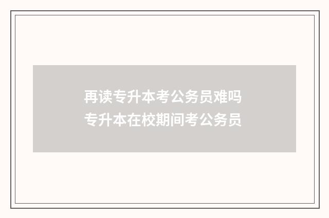 再读专升本考公务员难吗 专升本在校期间考公务员