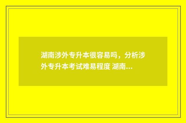 湖南涉外专升本很容易吗，分析涉外专升本考试难易程度 湖南涉外专升本录取分数线2024